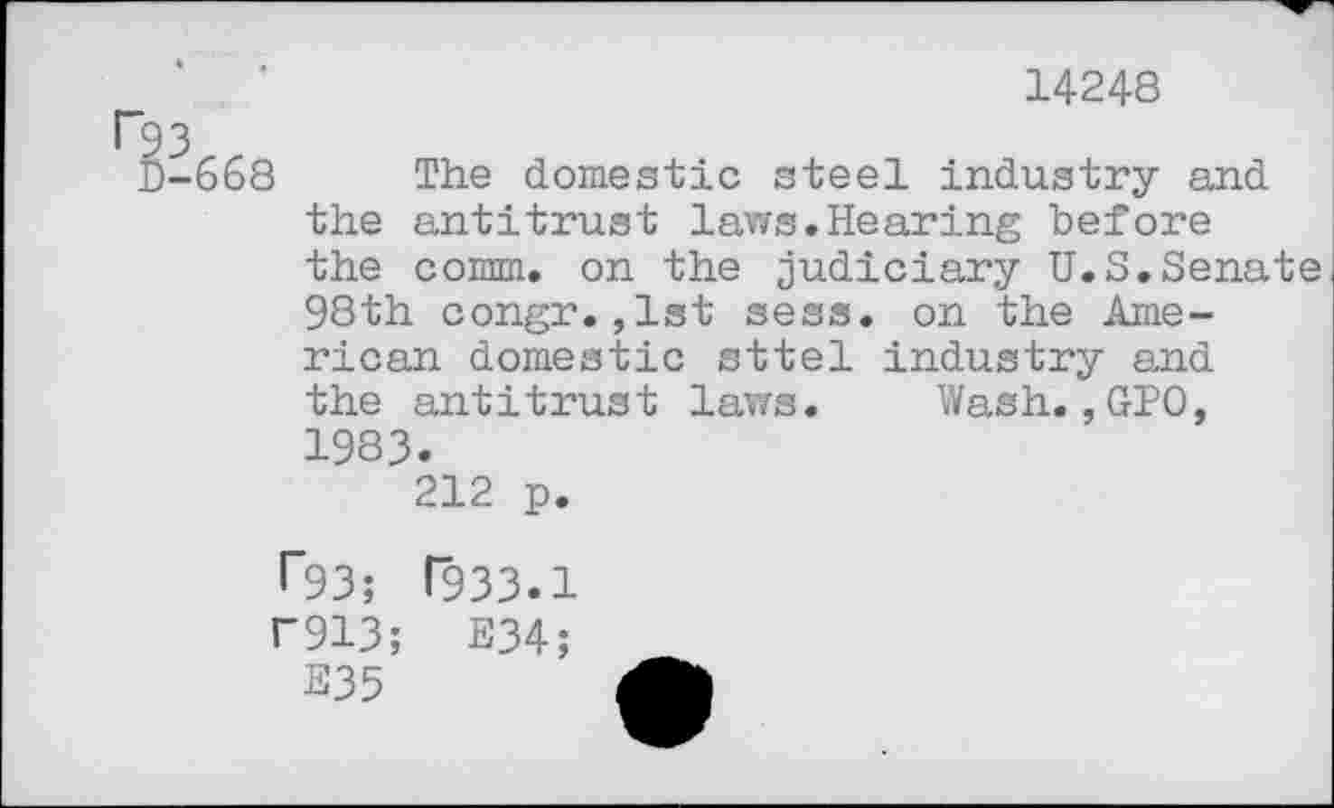 ﻿14248
r93
D-668 The domestic steel industry and the antitrust laws.Hearing before the comm, on the judiciary U.S.Senate 98th congr.,1st sess. on the American domestic sttel industry and the antitrust laws. Wash.,GPO, 1983.
212 p.
T93; T933.1
U913; E34;
E35